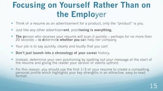 Focusing on Yourself Rather Than on
the Employer
—  Think of a resume as an advertisement for a product, only the “product” is you.
—  Just like any other advertisement, positioning is everything.
—  The person who receives your resume will scan it quickly – perhaps for no more than
20 seconds – to determine whether you can help her company.
—  Your job is to say quickly, clearly and loudly that you can!
—  Don’t just launch into a chronology of your career history.
—  Instead, determine your own positioning by spelling out your message at the start of
the resume and giving the reader your version of events upfront.
—  For this reason, you should use the first 1/3 of your resume to create a compelling
personal profile which highlights your key strengths in an attractive, easy-to-read
format.
15
 