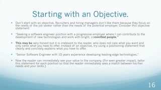 Starting with an Objective.
—  Don’t start with an objective. Recruiters and hiring managers don’t like them because they focus on
the needs of the job seeker rather than the needs of the potential employer. Consider this objective
statement:
—  “Seeking a software engineer position with a progressive employer where I can contribute to the
development of new technologies and work with bright, committed people.”
—  This may be very honest but it is irrelevant to the reader, who does not care what you want and
only cares what you have to offer. Instead of an objective, try using a positioning statement that
clearly and concisely explains what you have to offer.
—  “Senior Software Engineer with 10 years experience developing leading-edge technologies.”
—  Now the reader can immediately see your value to the company. (For even greater impact, tailor
this statement for each position so that the reader immediately sees a match between his/her
needs and your skills.)
16
 