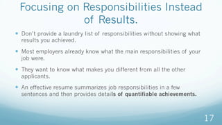 Focusing on Responsibilities Instead
of Results.
—  Don’t provide a laundry list of responsibilities without showing what
results you achieved.
—  Most employers already know what the main responsibilities of your
job were.
—  They want to know what makes you different from all the other
applicants.
—  An effective resume summarizes job responsibilities in a few
sentences and then provides details of quantifiable achievements.
17
 