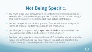 Not Being Specific.
—  You must place your achievements in context by providing specifics. For
example, don’t say something vague like “contributed to product design.”
This tells the employer nothing about your actual contribution.
—  Instead be specific about what you did “Conducted market analysis for
(name of product) to determine design and mechanics.
—  Led changes to original design spec. despite initial internal objections.
Received critical acclaim and sold over 4 million units.”
—  See how being specific makes a difference? This level of detail shows the
reader the contributions you have made in the past and therefore the
contributions you can be expected to make in the future.
18
 