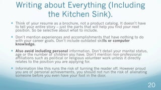 Writing about Everything (Including
the Kitchen Sink).
—  Think of your resume as a brochure, not a product catalog. It doesn’t have
to tell your entire story – just the parts that will help you find your next
position. So be selective about what to include.
—  Don’t mention experiences and accomplishments that have nothing to do
with your career goals. Don’t include outdated skills or computer
knowledge.
—  Also avoid including personal information. Don’t detail your marital status,
age or the number of children you have. Don’t mention non-professional
affiliations such as political or religious volunteer work unless it directly
relates to the position you are applying for.
—  Information like this runs the risk of turning the reader off. However proud
you are of personal achievements, you should not run the risk of alienating
someone before you even have your foot in the door.
20
 