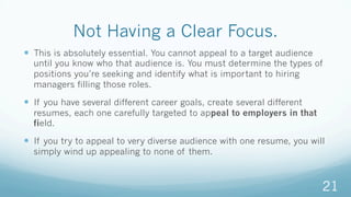 Not Having a Clear Focus.
—  This is absolutely essential. You cannot appeal to a target audience
until you know who that audience is. You must determine the types of
positions you’re seeking and identify what is important to hiring
managers filling those roles.
—  If you have several different career goals, create several different
resumes, each one carefully targeted to appeal to employers in that
field.
—  If you try to appeal to very diverse audience with one resume, you will
simply wind up appealing to none of them.
21
 