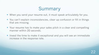 Summary
—  When you send your resume out, it must speak articulately for you.
—  You can’t explain inconsistencies, clear up confusion or fill in things
that are missing.
—  Your resume has to make your sales pitch in a clear and compelling
manner within 20 seconds.
—  Invest the time to make it exceptional and you will see an immediate
increase in the response rate.
22
 