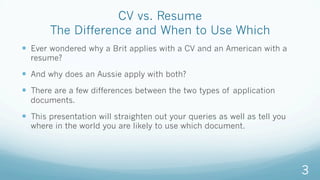 CV vs. Resume
The Difference and When to Use Which
—  Ever wondered why a Brit applies with a CV and an American with a
resume?
—  And why does an Aussie apply with both?
—  There are a few differences between the two types of application
documents.
—  This presentation will straighten out your queries as well as tell you
where in the world you are likely to use which document.
3
 