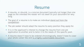Resume
—  A resume, or résumé, is a concise document typically not longer than one
page as the intended the reader will not dwell on your document for very
long.
—  The goal of a resume is to make an individual stand out from the
competition.
—  The job seeker should adapt the resume to every position they apply for.
—  It is in the applicant’s interest to change the resume from one job
application to another and to tailor it to the needs of the specific post.
—  A resume doesn’t have to be ordered chronologically, doesn’t have to cover
your whole career like and is a highly customizable document.
5
 
