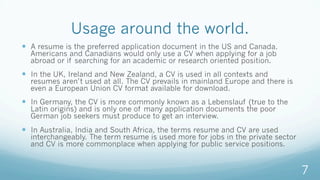 Usage around the world.
—  A resume is the preferred application document in the US and Canada.
Americans and Canadians would only use a CV when applying for a job
abroad or if searching for an academic or research oriented position.
—  In the UK, Ireland and New Zealand, a CV is used in all contexts and
resumes aren’t used at all. The CV prevails in mainland Europe and there is
even a European Union CV format available for download.
—  In Germany, the CV is more commonly known as a Lebenslauf (true to the
Latin origins) and is only one of many application documents the poor
German job seekers must produce to get an interview.
—  In Australia, India and South Africa, the terms resume and CV are used
interchangeably. The term resume is used more for jobs in the private sector
and CV is more commonplace when applying for public service positions.
7
 