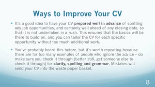 Ways to Improve Your CV
—  It’s a good idea to have your CV prepared well in advance of spotting
any job opportunities, and certainly well ahead of any closing date, so
that it is not undertaken in a rush. This ensures that the basics will be
there to build on, and you can tailor the CV for each specific
opportunity without too much additional work.
—  You’ve probably heard this before, but it’s worth repeating because
there are far too many examples of people who ignore the advice – do
make sure you check it through (better still, get someone else to
check it through) for clarity, spelling and grammar. Mistakes will
send your CV into the waste paper basket.
8
 