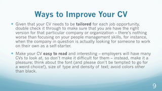 Ways to Improve Your CV
—  Given that your CV needs to be tailored for each job opportunity,
double check it through to make sure that you are have the right
version for that particular company or organization – there’s nothing
worse than focusing on your people management skills, for instance,
when the company in question is actually looking for someone to work
on their own as a self-starter.
—  Make your CV easy to read and interesting – employers will have many
CVs to look at, so don’t make it difficult for them – instead, make it a
pleasure; think about the font (and please don’t be tempted to go for
a weird choice!), size of type and density of text; avoid colors other
than black.
9
 
