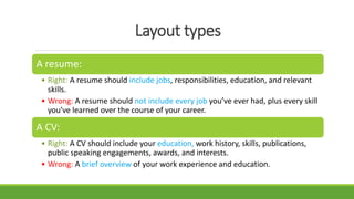 Layout types
A resume:
• Right: A resume should include jobs, responsibilities, education, and relevant
skills.
• Wrong: A resume should not include every job you’ve ever had, plus every skill
you’ve learned over the course of your career.
A CV:
• Right: A CV should include your education, work history, skills, publications,
public speaking engagements, awards, and interests.
• Wrong: A brief overview of your work experience and education.
 