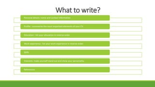 What to write?
Personal details: name and contact information
Profile : summarize the most important elements of your CV.
Education : list your education in reverse order.
Work experience : list your work experience in reverse order.
Skills
Interests: make yourself stand out and show your personality.
References
 