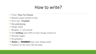 How to write?
 • Font: Times New Roman
• Regular paper (white) is fine
• Font size: 12 point
• No underlining
• Single sided
 Margins: 1” all around
• Use bolding and CAPs to have things stand out
• Number pages
• No graphics
• Same font throughout (may vary sizing some)
• A photo on the cover (for Europe)
 