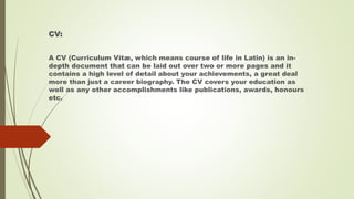 CV:
A CV (Curriculum Vitæ, which means course of life in Latin) is an in-
depth document that can be laid out over two or more pages and it
contains a high level of detail about your achievements, a great deal
more than just a career biography. The CV covers your education as
well as any other accomplishments like publications, awards, honours
etc.
 