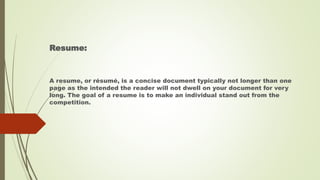 Resume:
A resume, or résumé, is a concise document typically not longer than one
page as the intended the reader will not dwell on your document for very
long. The goal of a resume is to make an individual stand out from the
competition.
 