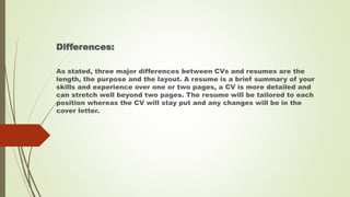 Differences:
As stated, three major differences between CVs and resumes are the
length, the purpose and the layout. A resume is a brief summary of your
skills and experience over one or two pages, a CV is more detailed and
can stretch well beyond two pages. The resume will be tailored to each
position whereas the CV will stay put and any changes will be in the
cover letter.
 