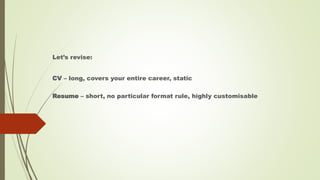 Let’s revise:
CV – long, covers your entire career, static
Resume – short, no particular format rule, highly customisable
 
