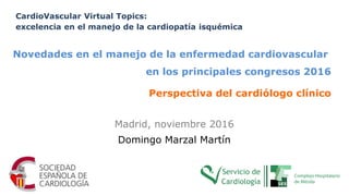 Madrid, noviembre 2016
Domingo Marzal Martín
CardioVascular Virtual Topics:
excelencia en el manejo de la cardiopatía isquémica
Novedades en el manejo de la enfermedad cardiovascular
en los principales congresos 2016
Perspectiva del cardiólogo clínico
 