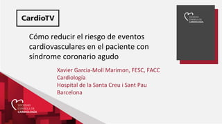 Cómo reducir el riesgo de eventos
cardiovasculares en el paciente con
síndrome coronario agudo
Xavier Garcia-Moll Marimon, FESC, FACC
Cardiología
Hospital de la Santa Creu i Sant Pau
Barcelona
 