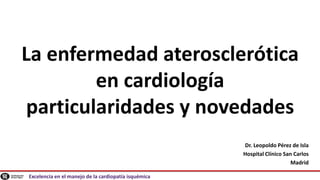 Excelencia en el manejo de la cardiopatía isquémica
La enfermedad aterosclerótica
en cardiología
particularidades y novedades
Dr. Leopoldo Pérez de Isla
Hospital Clínico San Carlos
Madrid
 