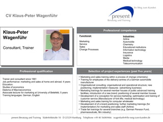CV Klaus-Peter Wagenführ Professional qualification Trainer and consultant since 1991 Job performance: marketing and sales at home and abroad, 4 years Education: Studies of economics Diploma of Macroeconomics Associate lecturer for marketing at University of Bielefeld, 5 years Training languages: German, English Selection of project experiences (past five years) ,[object Object],[object Object],[object Object],[object Object],[object Object],[object Object],[object Object],[object Object],Klaus-Peter Wagenführ Consultant, Trainer Bild Industries: Airline Automobile Chemistry Educational institutions Information technology  Insurance Logistics Media Medical technology Telecommunication Functional: Marketing Service Sales Change Processes Professional competence 