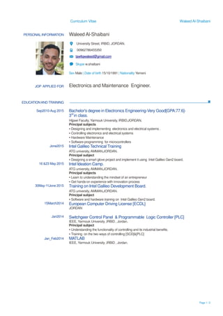 Curriculum Vitae Waleed Al-Shaibani
Page 1 / 2
PERSONAL INFORMATION Waleed Al-Shaibani
University Street, IRBID, JORDAN.
00962786455350
tawfiqwaleed@gmail.com
Skype w.shaibani
Sex Male | Date of birth 15/10/1991 | Nationality Yemeni
EDUCATIONAND TRAINING
JOP APPLIED FOR Electronics and Maintenance Engineer.
Sep2010-Aug 2015
Jone2015
16 &23 May 2015
30May-11Jone 2015
15March2014
Jan2014
Jan_Feb2014
Bachelor's degree in Electronics Engineering-Very Good[GPA:77.6]-
3rd
in class.
Hijjawi Faculty, Yarmouk University, IRBID,JORDAN.
Principal subjects
▪ Designing and implementing electronics and electrical systems .
▪ Controlling electronics and electrical systems
▪ Hardware Maintenance
▪ Software programming for microcontrollers
Intel Galileo Technical Training
ATG university, AMMAN,JORDAN.
Principal subject
▪ Designing a smart glove project and implement it using Intel Galileo Gen2 board.
Intel Ideation Camp.
ATG university, AMMAN,JORDAN.
Principal subjects
▪ Learn to understanding the mindset of an entrepreneur
▪ Get hands-on experience with innovation process
Training on Intel Galileo Development Board.
ATG university, AMMAN,JORDAN.
Principal subject
▪ Software and hardware training on Intel Galileo Gen2 board.
European Computer Driving License [ECDL]
JORDAN
Switchgeer Control Panel & Programmable Logic Controller [PLC]
IEEE, Yarmouk University ,IRBID , Jordan.
Principal subject
▪ Understanding the functionality of controlling and its industrial benefits.
▪ Training on the two ways of controlling [SCD]&[PLC]
MATLAB
IEEE, Yarmouk University ,IRBID , Jordan.
 