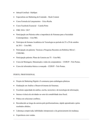  Inboud Certified - HubSpot
 Especialista em Marketing de Conteúdo – Rock Content
 Curso Formula de Lançamentos – Erico Rocha
 Curso Facebook Essencial – Camila Porto
 FIRE 2016 / 2017
 Participação em Palestra sobre a importância de Sistemas para a Sociedade
Contemporânea – Unis/MG.
 Participou da Semana Acadêmica de Tecnologia no período de 25 a 29 de outubro
de 2011 – Unis/MG.
 Participação em palestra: Técnicas e Pesquisas Recentes em Robótica Móvel –
UNIS/MG.
 Participação palestra: Plano de Carreira em TI – Unis/MG.
 Curso de Montagem, Manutenção e redes de computadores – CEDUP - Três Pontas.
 Curso de informática básica e avançada – CEDUP - Três Pontas.
PERFIL PROFISSIONAL
 Projeto de Marketing Digital e E-commerce para embalagens plásticas
 Graduação em Análise e Desenvolvimento de Sistemas;
 Excelente capacidade de análise, escrita, raciocínio e de tecnologia da informação;
 Intensa vivência de atividades no setor de contabilidade área fiscal;
 Prática em solucionar conflitos;
 Reconhecido ao longo da carreira pelo profissionalismo, rápido aprendizado e pelos
resultados obtidos;
 Liderança comprovada, habilidades interpessoais e de gerenciamento de mudança;
 Experiência com vendas.
 
