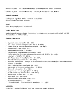 08/2003 a 24/2006 ITA – Instituto tecnológico de Aeronáutica como bolsista de mestrado.
03/2014 a 07/2015 Fabriarte Serralheira e Comunicação Visual, como sócia –diretora.
FORMAÇÃO ACADÊMICA
Graduação em Engenharia Elétrica – Concluído em Ago/2002
UNIFEI – Universidade Federal de Itajubá
IDIOMA
Inglês - Avançado | Espanhol - Intermediário
VIVÊNCIA INTERNACIONAL
Estados Unidos da América - Chicago – (treinamento em equipamentos de média tensão) realizada pela S&C
Electric do Brasil em 2007 e em 2012.
FORMAÇÃO COMPLEMENTAR
• Engenharia Econômica (UNIFEI – 60h - 1998);
• DSP – Digital Signal Processing (Workshop UNIFEI – 4h 1999);
• Modelo PETRA de Desenvolvimento Pessoal (UNIFEI – 15h - 2000);
• Microeletrônica (UNIFEI – 45h - 2001);
• Marketing Pessoal (UNIFEI – 12h - 2002),
• Treinamento do Processador Blackfin (Instrutora - 2003);
• Análise de Circuitos Eletrônicos Assistida por Computador (PSPICE) (ITA –40h - 2003);
• Introdução ao VLSI (ITA – 40h - 2003);
• DSP- Processadores de Sinais Digitais (ITA – 40h - 2004);
• Arquitetura de Computadores (ITA – 40h - 2005);
• Aplicações, especificações e utilização de equipamentos e sistemas para subestações e linhas de transmissão
(Cognitor – 16h - 2008);
• GBA – Planejamento estratégico e BSC (16h - 2009);
• Manutenção de ferramenta LoadBuster (S&C – 8h - 2010);
• Sistema de potência ( S&C -40 h - 2011);
• Equipamentos para Subestações ( S&C – 8h - 2012);
• Qualidade de Energia (GSI Consultoria – 60 h - 2013);
• Administração do tempo (S&C - 8 h - 2013);
• Negociação ( S&C – 16 h - 2014);
• Atendimento ao Cliente (SENAC – 16h – 2015);
• Gestão de Projetos (FGV – 8 h – 2016);
• Palestra Ministrada – Eletrônica Básica (Prepara Cursos – 3 h – 2016).
INFORMÁTICA
Pacote Office e Internet, Orcad, Visio, Visual DSP, Assemly para Blackfin, MS Project.
 