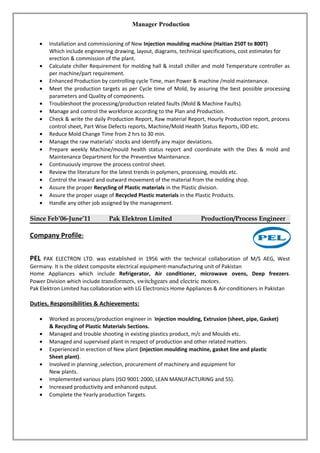 Manager Production
• Installation and commissioning of New Injection moulding machine (Haitian 250T to 800T)
Which include engineering drawing, layout, diagrams, technical specifications, cost estimates for
erection & commission of the plant.
• Calculate chiller Requirement for molding hall & install chiller and mold Temperature controller as
per machine/part requirement.
• Enhanced Production by controlling cycle Time, man Power & machine /mold maintenance.
• Meet the production targets as per Cycle time of Mold, by assuring the best possible processing
parameters and Quality of components.
• Troubleshoot the processing/production related faults (Mold & Machine Faults).
• Manage and control the workforce according to the Plan and Production.
• Check & write the daily Production Report, Raw material Report, Hourly Production report, process
control sheet, Part Wise Defects reports, Machine/Mold Health Status Reports, IDD etc.
• Reduce Mold Change Time from 2 hrs to 30 min.
• Manage the raw materials’ stocks and identify any major deviations.
• Prepare weekly Machine/mould health status report and coordinate with the Dies & mold and
Maintenance Department for the Preventive Maintenance.
• Continuously improve the process control sheet.
• Review the literature for the latest trends in polymers, processing, moulds etc.
• Control the inward and outward movement of the material from the molding shop.
• Assure the proper Recycling of Plastic materials in the Plastic division.
• Assure the proper usage of Recycled Plastic materials in the Plastic Products.
• Handle any other job assigned by the management.
Since Feb’06-June’11 Pak Elektron Limited Production/Process Engineer
Company Profile:
PEL PAK ELECTRON LTD. was established in 1956 with the technical collaboration of M/S AEG, West
Germany. It is the oldest composite electrical equipment-manufacturing unit of Pakistan
Home Appliances which include Refrigerator, Air conditioner, microwave ovens, Deep freezers.
Power Division which include transformers, switchgears and electric motors.
Pak Elektron Limited has collaboration with LG Electronics Home Appliances & Air-conditioners in Pakistan
Duties, Responsibilities & Achievements:
• Worked as process/production engineer in Injection moulding, Extrusion (sheet, pipe, Gasket)
& Recycling of Plastic Materials Sections.
• Managed and trouble shooting in existing plastics product, m/c and Moulds etc.
• Managed and supervised plant in respect of production and other related matters.
• Experienced in erection of New plant (injection moulding machine, gasket line and plastic
Sheet plant).
• Involved in planning ,selection, procurement of machinery and equipment for
New plants.
• Implemented various plans (ISO 9001:2000, LEAN MANUFACTURING and 5S).
• Increased productivity and enhanced output.
• Complete the Yearly production Targets.
 