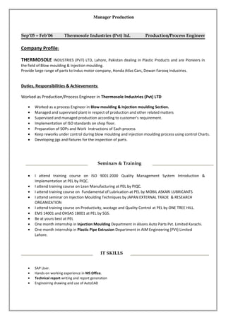 Manager Production
Sep’05 – Feb’06 Thermosole Industries (Pvt) ltd. Production/Process Engineer
Company Profile:
THERMOSOLE INDUSTRIES (PVT) LTD, Lahore, Pakistan dealing in Plastic Products and are Pioneers in
the field of Blow moulding & Injection moulding.
Provide large range of parts to Indus motor company, Honda Atlas Cars, Dewan Farooq Industries.
Duties, Responsibilities & Achievements:
Worked as Production/Process Engineer in Thermosole Industries (Pvt) LTD
• Worked as a process Engineer in Blow moulding & Injection moulding Section.
• Managed and supervised plant in respect of production and other related matters
• Supervised and managed production according to customer’s requirement.
• Implementation of ISO standards on shop floor.
• Preparation of SOPs and Work Instructions of Each process
• Keep reworks under control during blow moulding and injection moulding process using control Charts.
• Developing jigs and fixtures for the inspection of parts.
• I attend training course on ISO 9001:2000 Quality Management System Introduction &
Implementation at PEL by PIQC.
• I attend training course on Lean Manufacturing at PEL by PIQC.
• I attend training course on Fundamental of Lubrication at PEL by MOBIL ASKARI LUBRICANTS
• I attend seminar on Injection Moulding Techniques by JAPAN EXTERNAL TRADE & RESEARCH
ORGANIZATION
• I attend training course on Productivity, wastage and Quality Control at PEL by ONE TREE HILL.
• EMS 14001 and OHSAS 18001 at PEL by SGS.
• Be at yours best at PEL
• One month internship in Injection Moulding Department in Alsons Auto Parts Pvt. Limited Karachi.
• One month internship in Plastic Pipe Extrusion Department in AIM Engineering (PVt) Limited
Lahore.
• SAP User.
• Hands-on working experience in MS Office.
• Technical report writing and report generation
• Engineering drawing and use of AutoCAD
IT SKILLS
Seminars & Training
 