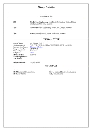 Manager Production
.
2005 B.E. Polymer Engineering from Plastic Technology Centre affiliated
with Humdard University, Karachi.
2001 Intermediate (Pre Engineering) from Govt. College, Bhakkar.
1999 Matriculation (Science) from D.P.S School, Bhakkar
.
Date of Birth: 15th
August, 1983
Contact Address: 73-D ,PAK ARAB SOCIETY ,FEROZE PUR ROAD LAHORE.
Permanent Address: Bhakkar Pakistan
Passport Number: UN1797241
Nationality: Pakistani
Religion: Islam
Marital Status: Married
No. of Dependents:
Visa Status:
Languages Known English, Urdu,
Mr. Muhammad Waqas saleem Rowad National Plastics, Saudi Arabia
Mr. Kashif Kamran SPF, Saudi Arabia
PERSONAL VITAE
EDUCATION
REFERENCES
 