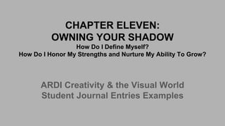 CHAPTER ELEVEN:
OWNING YOUR SHADOW
How Do I Define Myself?
How Do I Honor My Strengths and Nurture My Ability To Grow?
ARDI Creativity & the Visual World
Student Journal Entries Examples
 