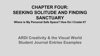 CHAPTER FOUR:
SEEKING SOLITUDE AND FINDING
SANCTUARY
Where is My Personal Safe Space? How Do I Create It?
ARDI Creativity & the Visual World
Student Journal Entries Examples
 