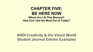 CHAPTER FIVE:
BE HERE NOW
Where Am I At This Moment?
How Can I Get the Most Out of Today?
ARDI Creativity & the Visual World
Student Journal Entries Examples
 