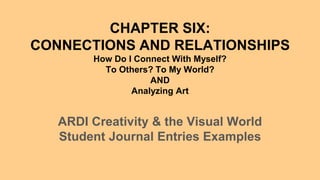 CHAPTER SIX:
CONNECTIONS AND RELATIONSHIPS
How Do I Connect With Myself?
To Others? To My World?
AND
Analyzing Art
ARDI Creativity & the Visual World
Student Journal Entries Examples
 
