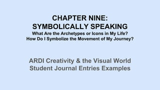 CHAPTER NINE:
SYMBOLICALLY SPEAKING
What Are the Archetypes or Icons in My Life?
How Do I Symbolize the Movement of My Journey?
ARDI Creativity & the Visual World
Student Journal Entries Examples
 