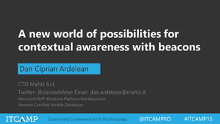 @ITCAMPRO #ITCAMP16Community Conference for IT Professionals
A new world of possibilities for
contextual awareness with beacons
Dan Ciprian Ardelean
CTO Mahiz S.r.l.
Twitter: @danardelean Email: dan.ardelean@mahiz.it
Microsoft MVP Windows Platform Development
Xamarin Certified Mobile Developer
 