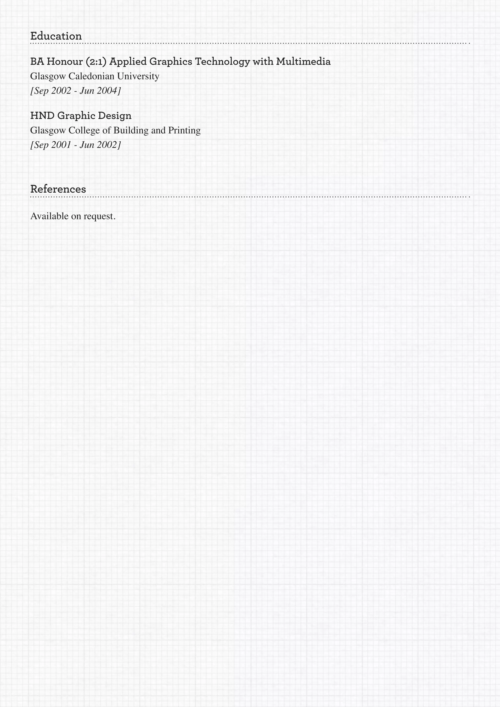 Education

BA Honour (2:1) Applied Graphics Technology with Multimedia
Glasgow Caledonian University
[Sep	2002	-	Jun	2004]

HND Graphic Design
Glasgow College of Building and Printing
[Sep	2001	-	Jun	2002]



References

Available on request.
 