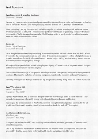 Work Experience


Freelance web & graphic designer
[Jun 2000 - Present]

I started my career creating promotional print material for various Glasgow clubs and businesses to fund my
time at university. Within a year was I producing national material for TGI Fridays and Starbucks.

After graduating I put my freelance work on hold except for occasional branding work and some simple
brochureware sites. In late 2010 I relaunched my portfolio with the aim of generating some new freelance
opportunities. Traffic increased substantially (18,000 unique visits in just 4 months), resulting in regular
work and some well established clients.


Yomego
Senior Digital Designer
[Mar 2008 - Present]

I was brought in to the DA Group to develop avatar based solutions for their clients, Mtv and Jetix. After a
few months the company refocused and split into 3 divisions (a design agency, a white label platform and a
bespoke animation software development house). I wanted project variety so chose to stay on and re-brand
their newly formed design agency, Yomego.

My day-to-day responsibilities include managing and signing off on the creative output of another designer
and the various freelancers we often employ.

I am involved in every stage of our projects, creating wireframe concepts and seeing them through to final
solutions. These can be websites, advertising campaigns, social media presences and even Flash games.

I recently redesigned the Yomego website and my designs are currently being rolled out section by section.


WeeWorld.com Ltd
Senior Design Lead
[Nov 2005 - Mar 2008]

I joined WeeWorld in 2005 as their sole designer and went on to manage teams of other creatives. They
expanded to a company of over 60 people with offices in Glasgow, London and Boston.
I developed the first incarnation of WeeWorld.com from concept to the final product (responsible for all
graphics and html code), working closely with teams of ActionScript and .NET developers.


teleIT/Index International
Web Designer
[Nov 2004 - Nov 2005]

I designed and authored teleIT’s sites, working with developers who built systems for eCommerce and
content management.
One of my main roles was to ensure that they reached the required levels of compliance and could be
accessed by disabled users. I also performed health checks and updates for older sites.
 