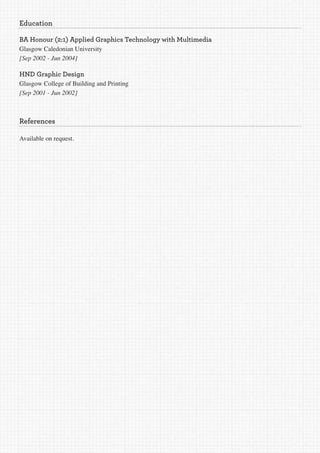 Education

BA Honour (2:1) Applied Graphics Technology with Multimedia
Glasgow Caledonian University
[Sep	2002	-	Jun	2004]

HND Graphic Design
Glasgow College of Building and Printing
[Sep	2001	-	Jun	2002]



References

Available on request.
 