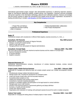 ROBERTA XXXXX
              x, XXXXXXX, XXXXXXXXXXXXX (XX), XXXXX, Italy  +39 xxx xxx xxxx  email me for personal data



    International goal-oriented project manager with demonstrated experience in delivering high-tech solutions.
    Adept at international relationship building, problem-solving, and negotiation. Extensive technical knowledge
    with proven expertise in the information technology, telecoms and multimedia solutions. Visionary and strategic
    with the proven capability to obtain the commitment from people across the matrix organisation. Accustomed in
    leading and delivering in complex multi-discipline and fast-changing environment.


                                                    Key Competencies

          • Project Plan and Delivery                                 • Relationship/Stakeholder collaboration
       • Leadership and team-building                                 • New Product Development
       • Web 2.0 solutions

                                                Professional Experience

    Reply, IT
    Multinational company with consultancies in different fields (logistics, business economics, hr, m2m,…).

 Consultant, CSI Piemonte                                                                           May 2009-present
 Responsible for managing web projects for Regione Piemonte
• Strategic consulting for existent portals
• Visions on new web services
• Managing different new web projects for Regional administrations

 Consultant, Concept Reply                                                           February 2009 – May 2009
 Part of the start-up team for the new machine-to-machine business and the creation of Concept Reply
• Business Development activities
• IP process definition
• Suppliers evaluation




    Motorola Electronics, IT
    Multinational telecommunications company, manufacturer of wireless telephone handsets, wireless network
    infrastructure equipment.

    Project Leader, Mobile Devices Business                                                 June 2007 – February 2009
    Responsible for managing and delivering large and complex projects spread over multiple technologically sensitive
    fields
•      Simultaneously manage multiple international projects
•      Manage project risks, including the development of contingency plans
•      Create and monitor project plans with time-bounded milestones
•      Successfully deliver projects on time
•      Leading and motivating multi-company project teams
•      Involvement in technical marketing discussions
•      Evaluation of candidate suppliers and participation to the legal boards for contract definition
•      Managing open source code licensing
•      Direction of the technical boards for requirements gathering and design definition
•      Surveying of quality and test activities
•      Contact with regional markets
•      Organizations and moderation of meetings with participant spread all around the world in multiple companies

    Feature Test Leader                                                                 December 2006 – June 2007
    Responsible for managing the testing phase of multiple projects in Asian market.
 