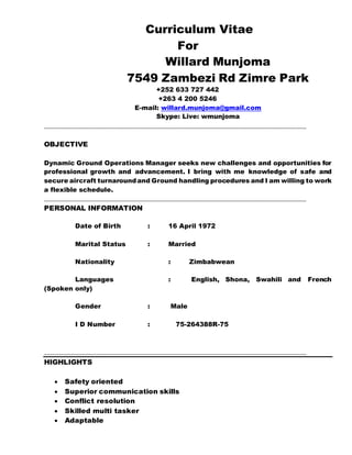 Curriculum Vitae
For
Willard Munjoma
7549 Zambezi Rd Zimre Park
+252 633 727 442
+263 4 200 5246
E-mail: willard.munjoma@gmail.com
Skype: Live: wmunjoma
____________________________________________________________________________
OBJECTIVE
Dynamic Ground Operations Manager seeks new challenges and opportunities for
professional growth and advancement. I bring with me knowledge of safe and
secure aircraft turnaroundand Ground handling procedures and I am willing to work
a flexible schedule.
____________________________________________________________________________
PERSONAL INFORMATION
Date of Birth : 16 April 1972
Marital Status : Married
Nationality : Zimbabwean
Languages : English, Shona, Swahili and French
(Spoken only)
Gender : Male
I D Number : 75-264388R-75
____________________________________________________________________________
HIGHLIGHTS
 Safety oriented
 Superior communication skills
 Conflict resolution
 Skilled multi tasker
 Adaptable
 