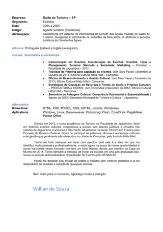 




Informática
Know-how:
Aplicativos:

Técnicas de Pitching para captação de eventos – Oficina Cultural Hilda Hilst –
Setembro a Outubro de 2013, Campinas;
Oficina de Desenvolvimento e Gestão Cultural – Oficina Cultural Hilda Hilst –
Fevereiro de 2013, Campinas;
Estratégias de Captação de Recursos e Fontes de Apoio a Projetos Culturais
– PROCULTURA e SICONV – Dezembro de 2012 – Oficina Cultural Hilda Hilst –
Campinas;
Seminário de Paisagem Cultural: Consciência Patrimonial e Sustentabilidade |
Agosto de 2012, Secretaria Municipal de Turismo e Cultura, Jaguariúna.

HTML, PHP, MYSQL, CSS, XHTML, Joomla, Wordpress
Windows, Linux, Dreamweaver, Photoshop, Flash, CorelDraw, PageMaker,
Pacote Office.

Conclui em 2013, o curso acadêmico de Turismo na Faculdade de Jaguariúna. Atuei
em diversos eventos culturais, corporativos e sociais, nos setores públicos e privados nas
cidades de Jaguariúna e São Paulo.
Tenho um forte interesse em atuar com eventos, turismo e hotelaria, pois esta é a área
em que me identifico muito pessoal e profissionalmente, e estou agora na busca de novas
oportunidades na área.

Sem mais para o momento, agradeço a atenção.

Willian de Souza
(19) 9.9626-3329
billwide@gmail.com

 