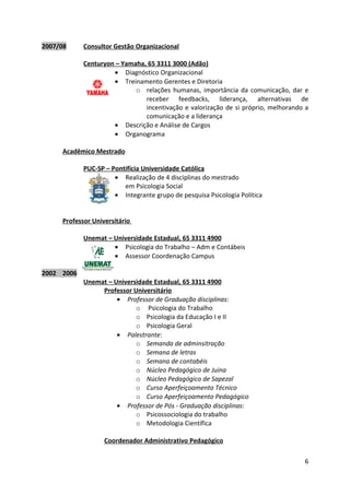 2007/08     Consultor Gestão Organizacional

            Centuryon – Yamaha, 65 3311 3000 (Adão)
                     • Diagnóstico Organizacional
                     • Treinamento Gerentes e Diretoria
                            o relações humanas, importância da comunicação, dar e
                               receber feedbacks, liderança, alternativas de
                               incentivação e valorização de si próprio, melhorando a
                               comunicação e a liderança
                     • Descrição e Análise de Cargos
                     • Organograma

     Acadêmico Mestrado

            PUC-SP – Pontifícia Universidade Católica
                      • Realização de 4 disciplinas do mestrado
                         em Psicologia Social
                      • Integrante grupo de pesquisa Psicologia Política


     Professor Universitário

            Unemat – Universidade Estadual, 65 3311 4900
                     • Psicologia do Trabalho – Adm e Contábeis
                     • Assessor Coordenação Campus

2002 2006
            Unemat – Universidade Estadual, 65 3311 4900
                 Professor Universitário
                      • Professor de Graduação disciplinas:
                            o Psicologia do Trabalho
                            o Psicologia da Educação I e II
                            o Psicologia Geral
                      • Palestrante:
                            o Semanda de adminsitração
                            o Semana de letras
                            o Semana de contabéis
                            o Núcleo Pedagógico de Juina
                            o Núcleo Pedagógico de Sapezal
                            o Curso Aperfeiçoamento Técnico
                            o Curso Aperfeiçoamento Pedagógico
                      • Professor de Pós - Graduação disciplinas:
                            o Psicossociologia do trabalho
                            o Metodologia Científica

                   Coordenador Administrativo Pedagógico

                                                                                   6
 