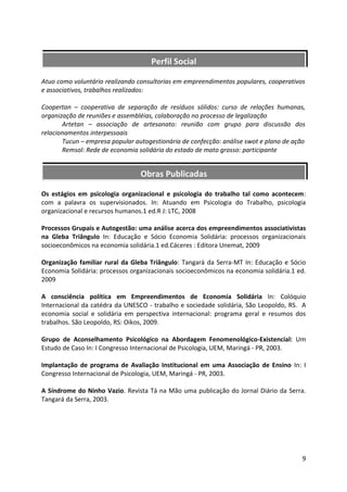 Perfil Social

Atuo como voluntário realizando consultorias em empreendimentos populares, cooperativos
e associativos, trabalhos realizados:

Coopertan – cooperativa de separação de resíduos sólidos: curso de relações humanas,
organização de reuniões e assembléias, colaboração no processo de legalização
       Artetan – associação de artesanato: reunião com grupo para discussão dos
relacionamentos interpessoais
       Tucun – empresa popular autogestionária de confecção: análise swot e plano de ação
       Remsol: Rede de economia solidária do estado de mato grosso: participante


                                 Obras Publicadas

Os estágios em psicologia organizacional e psicologia do trabalho tal como acontecem:
com a palavra os supervisionados. In: Atuando em Psicologia do Trabalho, psicologia
organizacional e recursos humanos.1 ed.R J: LTC, 2008

Processos Grupais e Autogestão: uma análise acerca dos empreendimentos associativistas
na Gleba Triângulo In: Educação e Sócio Economia Solidária: processos organizacionais
socioeconômicos na economia solidária.1 ed.Cáceres : Editora Unemat, 2009

Organização familiar rural da Gleba Triângulo: Tangará da Serra-MT In: Educação e Sócio
Economia Solidária: processos organizacionais socioeconômicos na economia solidária.1 ed.
2009

A consciência política em Empreendimentos de Economia Solidária In: Colóquio
Internacional da catédra da UNESCO - trabalho e sociedade solidária, São Leopoldo, RS. A
economia social e solidária em perspectiva internacional: programa geral e resumos dos
trabalhos. São Leopoldo, RS: Oikos, 2009.

Grupo de Aconselhamento Psicológico na Abordagem Fenomenológico-Existencial: Um
Estudo de Caso In: I Congresso Internacional de Psicologia, UEM, Maringá - PR, 2003.

Implantação de programa de Avaliação Institucional em uma Associação de Ensino In: I
Congresso Internacional de Psicologia, UEM, Maringá - PR, 2003.

A Síndrome do Ninho Vazio. Revista Tá na Mão uma publicação do Jornal Diário da Serra.
Tangará da Serra, 2003.




                                                                                        9
 