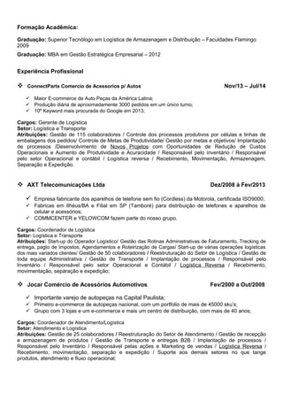 Formação Acadêmica:
Graduação: Superior Tecnólogo em Logística de Armazenagem e Distribuição – Faculdades Flamingo
2009
Graduação: MBA em Gestão Estratégica Empresarial – 2012
Experiência Profissional
 ConnectParts Comercio de Acessorios p/ Autos Nov/13 – Jul/14
 Maior E-commerce de Auto Peças da América Latina;
 Produção diária de aproximadamente 3000 pedidos em um único turno;
 10º Keyword mais procurada do Google em 2013;
Cargos: Gerente de Logística
Setor: Logística e Transporte
Atribuições: Gestão de 115 colaboradores / Controle dos processos produtivos por células e linhas de
embalagens dos pedidos/ Controle de Metas de Produtividade/ Gestão por metas e objetivos/ Implantação
de processos /Desenvolvimento de Novos Projetos com Oportunidades de Redução de Custos
Operacionais e Aumento de Produtividade e Acuracidade / Responsável pelo inventário / Responsável
pelo setor Operacional e contábil / Logística reversa / Recebimento, Movimentação, Armazenagem,
Separação e Expedição.
 AXT Telecomunicações Ltda Dez/2008 à Fev/2013
 Empresa fabricante dos aparelhos de telefone sem fio (Cordless) da Motorola, certificada ISO9000;
 Fabricas em Ilhéus/BA e Filial em SP (Tamboré) para distribuição de telefones e aparelhos de
celular e acessórios;
 COMMCENTER e YELOWCOM fazem parte do nosso grupo.
Cargos: Coordenador de Logística
Setor: Logística e Transporte
Atribuições: Start-up do Operador Logístico/ Gestão das Rotinas Administrativas de Faturamento, Trecking de
entrega, pagto de Impostos, Agendamentos e Roteirização de Cargas/ Start-up de várias operações logísticas
dos mais variados clientes/ Gestão de 50 colaboradores / Reestruturação do Setor de Logística / Gestão de
toda equipe Administrativa / Gestão de Transporte / Implantação de processos / Responsável pelo
Inventário / Responsável pelo setor Operacional e Contábil / Logística Reversa / Recebimento,
movimentação, separação e expedição;
 Jocar Comércio de Acessórios Automotivos Fev/2000 a Out/2008
 Importante varejo de autopeças na Capital Paulista;
 Primeiro e-commerce de autopeças nacional, com um portfolio de mais de 45000 sku’s;
 Grupo com 3 lojas e um e-commerce e mais um centro de distribuição, com mais de 40 anos;
Cargos: Coordenador de Atendimento/Logística
Setor: Atendimento e Logística
Atribuições: Gestão de 25 colaboradores / Reestruturação do Setor de Atendimento / Gestão de recepção
e armazenagem de produtos / Gestão de Transporte e entregas B2B / Implantação de processos /
Responsável pelo Inventário / Responsável pelas ações e Marketing de vendas / Logística Reversa /
Recebimento, movimentação, separação e expedição / Suporte aos demais setores no que tange
produtos, atendimento e fluxo operacional;
 