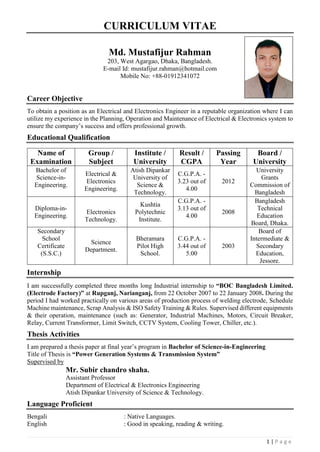 1 | P a g e
CURRICULUM VITAE
Md. Mustafijur Rahman
203, West Agargao, Dhaka, Bangladesh.
E-mail Id: mustafijur.rahman@hotmail.com
Mobile No: +88-01912341072
Career Objective
To obtain a position as an Electrical and Electronics Engineer in a reputable organization where I can
utilize my experience in the Planning, Operation and Maintenance of Electrical & Electronics system to
ensure the company’s success and offers professional growth.
Educational Qualification
Name of
Examination
Group /
Subject
Institute /
University
Result /
CGPA
Passing
Year
Board /
University
Bachelor of
Science-in-
Engineering.
Electrical &
Electronics
Engineering.
Atish Dipankar
University of
Science &
Technology.
C.G.P.A. -
3.23 out of
4.00
2012
University
Grants
Commission of
Bangladesh
Diploma-in-
Engineering.
Electronics
Technology.
Kushtia
Polytechnic
Institute.
C.G.P.A. -
3.13 out of
4.00
2008
Bangladesh
Technical
Education
Board, Dhaka.
Secondary
School
Certificate
(S.S.C.)
Science
Department.
Bheramara
Pilot High
School.
C.G.P.A. -
3.44 out of
5.00
2003
Board of
Intermediate &
Secondary
Education,
Jessore.
Internship
I am successfully completed three months long Industrial internship to “BOC Bangladesh Limited.
(Electrode Factory)” at Rupganj, Narianganj, from 22 October 2007 to 22 January 2008. During the
period I had worked practically on various areas of production process of welding electrode, Schedule
Machine maintenance, Scrap Analysis & ISO Safety Training & Rules. Supervised different equipments
& their operation, maintenance (such as: Generator, Industrial Machines, Motors, Circuit Breaker,
Relay, Current Transformer, Limit Switch, CCTV System, Cooling Tower, Chiller, etc.).
Thesis Activities
I am prepared a thesis paper at final year’s program in Bachelor of Science-in-Engineering
Title of Thesis is “Power Generation Systems & Transmission System”
Supervised by
Mr. Subir chandro shaha.
Assistant Professor
Department of Electrical & Electronics Engineering
Atish Dipankar University of Science & Technology.
Language Proficient
Bengali : Native Languages.
English : Good in speaking, reading & writing.
 