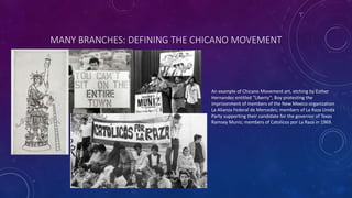 MANY BRANCHES: DEFINING THE CHICANO MOVEMENT
An example of Chicano Movement art, etching by Esther
Hernandez entitled “Liberty”; Boy protesting the
imprisonment of members of the New Mexico organization
La Alianza Federal de Mercedes; members of La Raza Unida
Party supporting their candidate for the governor of Texas
Ramsey Muniz; members of Catolicos por La Raza in 1969.
 