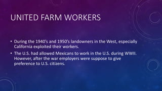 UNITED FARM WORKERS
• During the 1940’s and 1950’s landowners in the West, especially
California exploited their workers.
• The U.S. had allowed Mexicans to work in the U.S. during WWII.
However, after the war employers were suppose to give
preference to U.S. citizens.
 