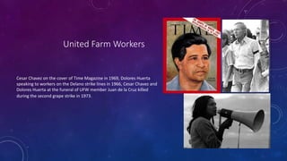 United Farm Workers
Cesar Chavez on the cover of Time Magazine in 1969, Dolores Huerta
speaking to workers on the Delano strike lines in 1966, Cesar Chavez and
Dolores Huerta at the funeral of UFW member Juan de la Cruz killed
during the second grape strike in 1973.
 