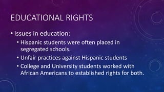 EDUCATIONAL RIGHTS
• Issues in education:
• Hispanic students were often placed in
segregated schools.
• Unfair practices against Hispanic students
• College and University students worked with
African Americans to established rights for both.
 