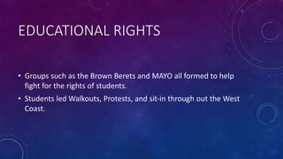 EDUCATIONAL RIGHTS
• Groups such as the Brown Berets and MAYO all formed to help
fight for the rights of students.
• Students led Walkouts, Protests, and sit-in through out the West
Coast.
 
